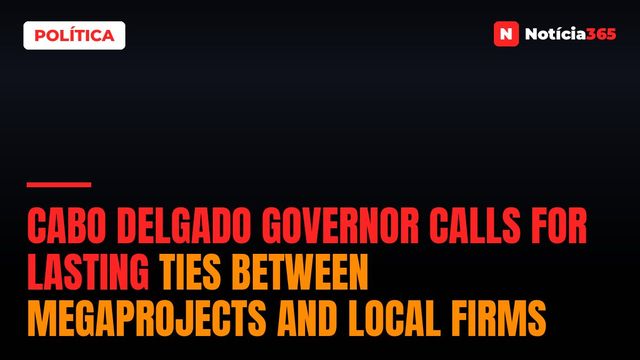 Cabo Delgado Governor Calls For Lasting Ties Between Megaprojects And Local Firms