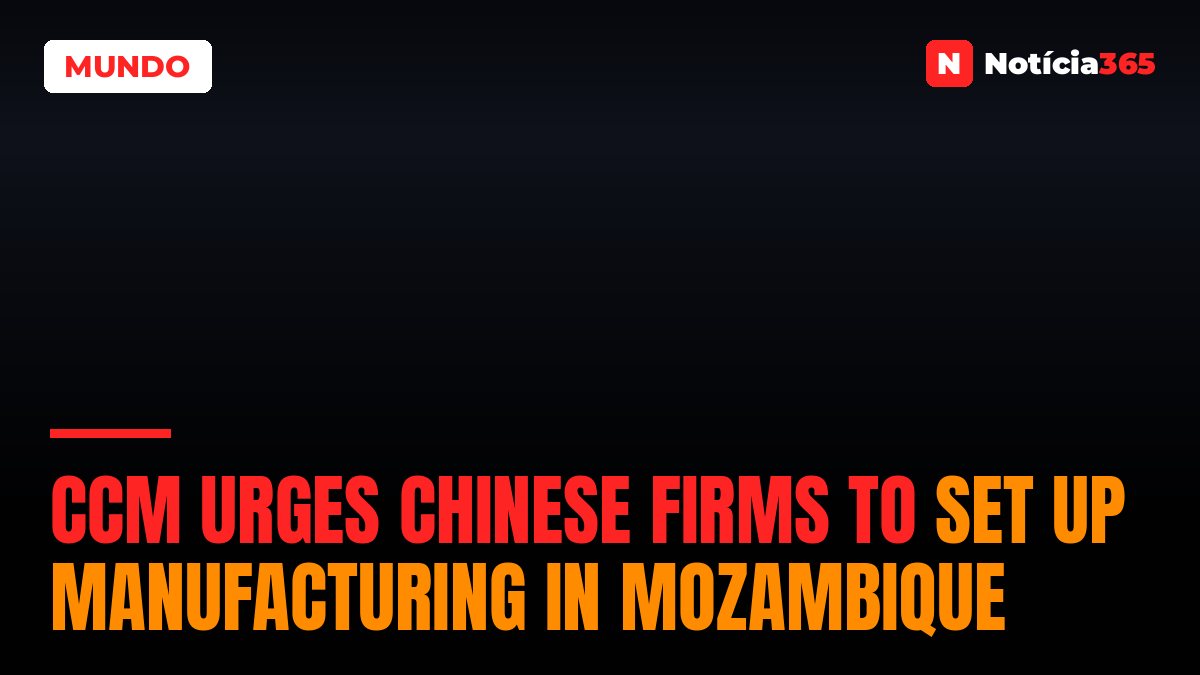 CCM Urges Chinese Firms to Set Up Manufacturing in Mozambique