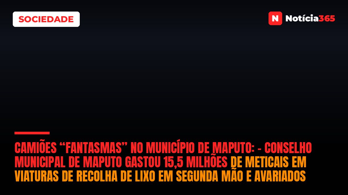 CAMIÕES “FANTASMAS” NO MUNICÍPIO DE MAPUTO: – Conselho Municipal de Maputo gastou 15,5 milhões de meticais em viaturas de recolha de lixo em segunda mão e avariados