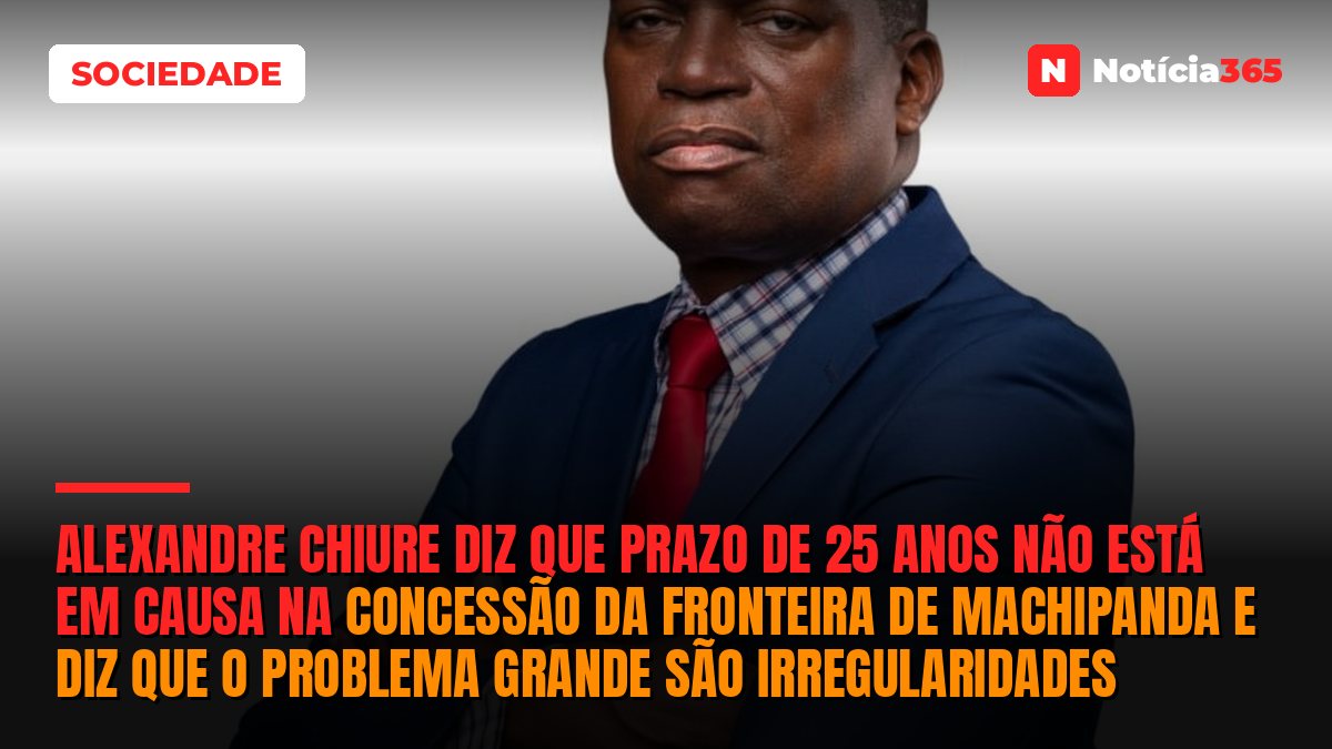 Alexandre Chiure diz que prazo de 25 anos não está em causa na concessão da Fronteira de Machipanda e diz que o problema grande são irregularidades
