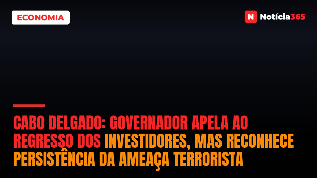 Cabo Delgado: Governador Apela ao Regresso dos Investidores, Mas Reconhece Persistência da Ameaça Terrorista
