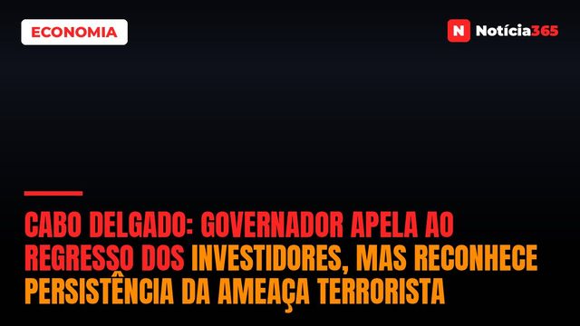 Cabo Delgado: Governador Apela ao Regresso dos Investidores, Mas Reconhece Persistência da Ameaça Terrorista