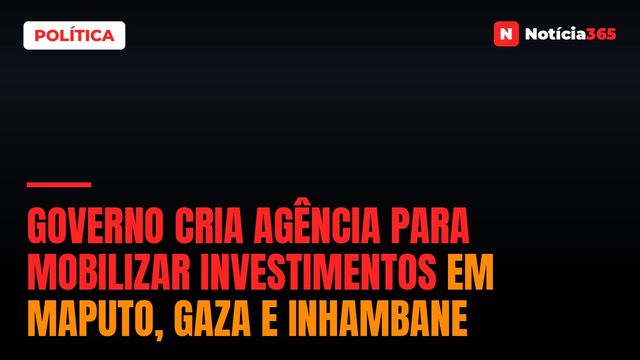 Governo Cria Agência Para Mobilizar Investimentos em Maputo, Gaza e Inhambane