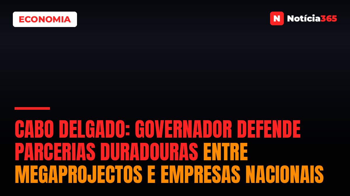 Cabo Delgado: Governador Defende Parcerias Duradouras Entre Megaprojectos e Empresas Nacionais