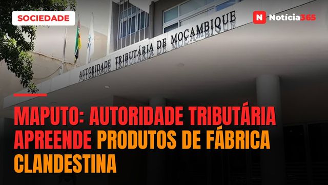 Maputo: Autoridade Tributária Apreende Produtos de Fábrica Clandestina