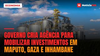 Governo Cria Agência Para Mobilizar Investimentos em Maputo, Gaza e Inhambane