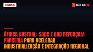 África Austral: SADC e BAD Reforçam Parceria Para Acelerar Industrialização e Integração Regional