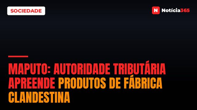 Maputo: Autoridade Tributária Apreende Produtos de Fábrica Clandestina