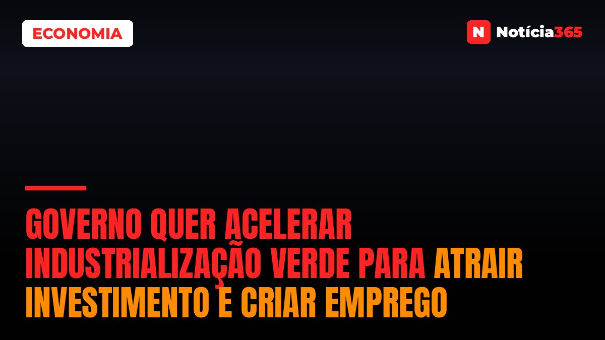 Governo Quer Acelerar Industrialização Verde Para Atrair Investimento e Criar Emprego