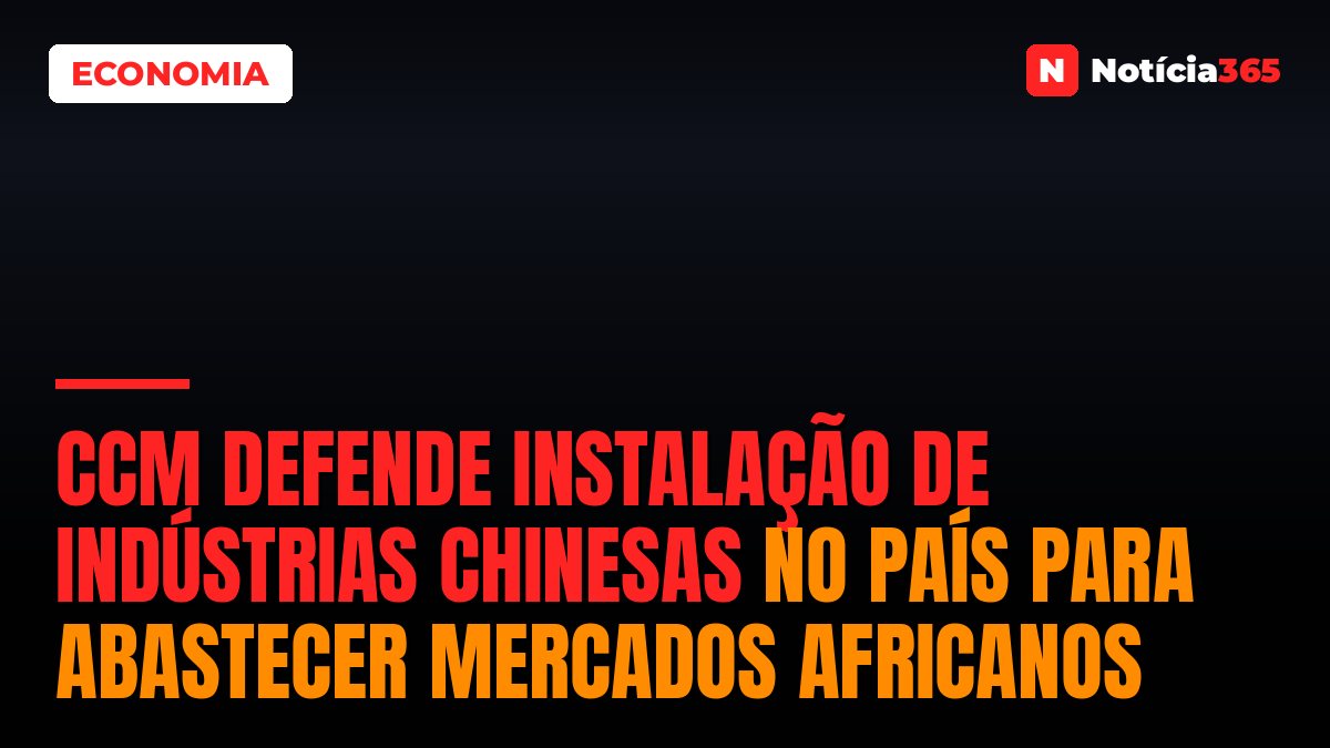 CCM Defende Instalação de Indústrias Chinesas no País Para Abastecer Mercados Africanos