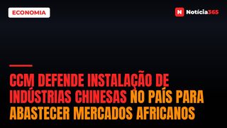 CCM Defende Instalação de Indústrias Chinesas no País Para Abastecer Mercados Africanos
