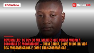 Rovuma LNG: OS US$ 30 mil milhões que podem mudar a economia de Moçambique — Quem ganha, o que muda na vida dos moçambicanos e como transformar gás em industrialização?