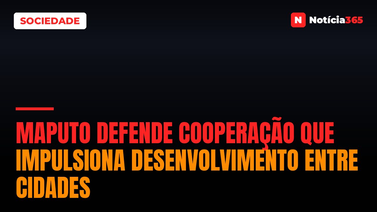 Maputo defende cooperação que impulsiona desenvolvimento entre cidades