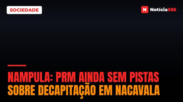 NAMPULA: PRM ainda sem pistas sobre decapitação em Nacavala