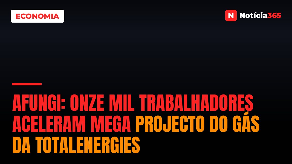 AFUNGI: Onze mil trabalhadores aceleram mega projecto do gás da TotalEnergies