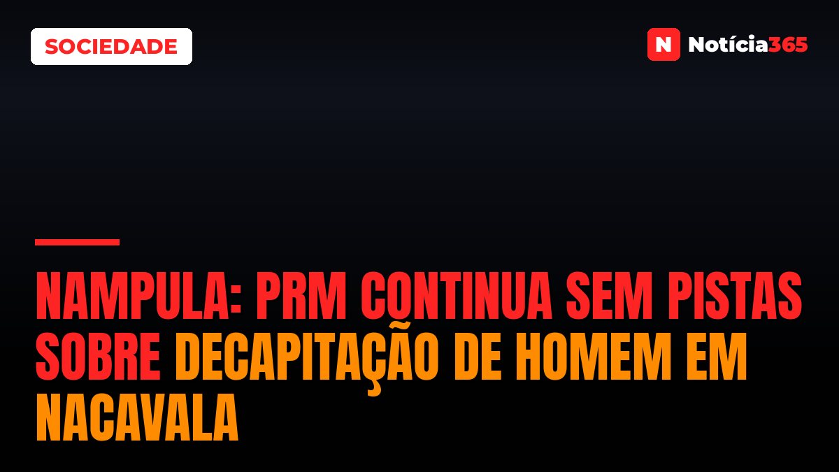 Nampula: PRM continua sem pistas sobre decapitação de homem em Nacavala
